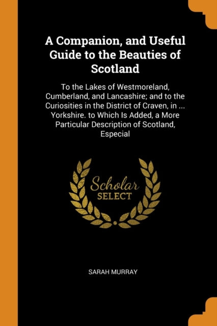 A Companion, and Useful Guide to the Beauties of Scotland : To the Lakes of Westmoreland, Cumberland, and Lancashire; And to the Curiosities in the District of Craven, in ... Yorkshire. to Which Is Ad-9780341884026